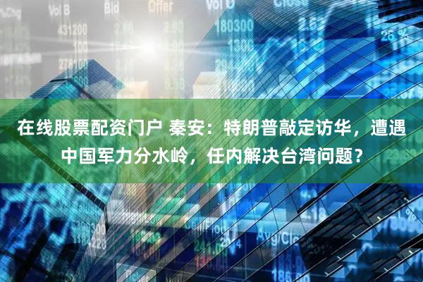 在线股票配资门户 秦安：特朗普敲定访华，遭遇中国军力分水岭，任内解决台湾问题？