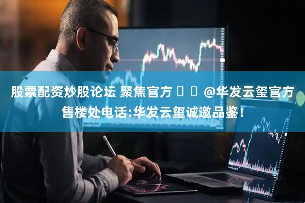 股票配资炒股论坛 聚焦官方 ꦿ℘@华发云玺官方售楼处电话:华发云玺诚邀品鉴！