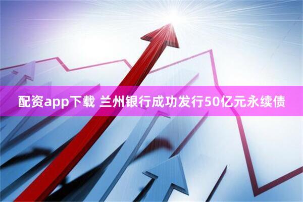 配资app下载 兰州银行成功发行50亿元永续债