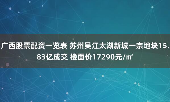 广西股票配资一览表 苏州吴江太湖新城一宗地块15.83亿成交 楼面价17290元/㎡
