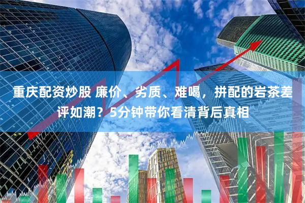 重庆配资炒股 廉价、劣质、难喝，拼配的岩茶差评如潮？5分钟带你看清背后真相