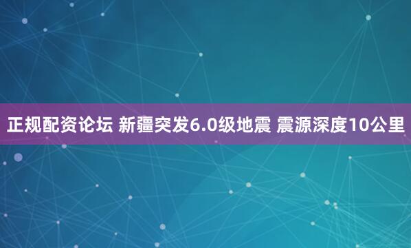 正规配资论坛 新疆突发6.0级地震 震源深度10公里