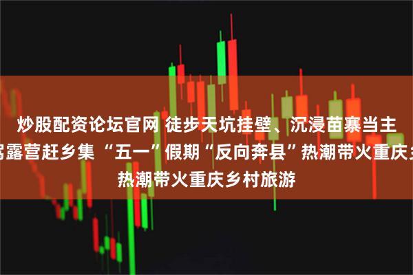 炒股配资论坛官网 徒步天坑挂壁、沉浸苗寨当主角、自驾露营赶乡集 “五一”假期“反向奔县”热潮带火重庆乡村旅游