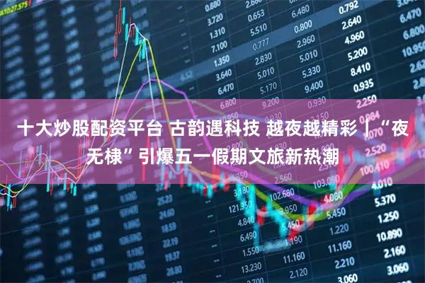 十大炒股配资平台 古韵遇科技 越夜越精彩｜“夜无棣”引爆五一假期文旅新热潮