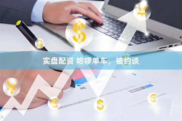 实盘配资 哈啰单车，被约谈